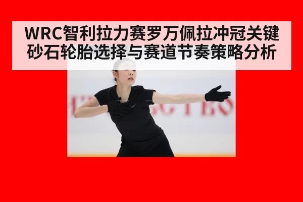 WRC智利拉力赛罗万佩拉冲冠关键砂石轮胎选择与赛道节奏策略分析